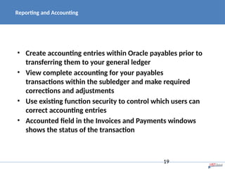 Reporting and Accounting
• Create accounting entries within Oracle payables prior to
transferring them to your general ledger
• View complete accounting for your payables
transactions within the subledger and make required
corrections and adjustments
• Use existing function security to control which users can
correct accounting entries
• Accounted field in the Invoices and Payments windows
shows the status of the transaction
19
 