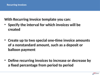 Recurring Invoices
With Recurring Invoice template you can:
• Specify the interval for which invoices will be
created
• Create up to two special one-time invoice amounts
of a nonstandard amount, such as a deposit or
balloon payment
• Define recurring invoices to increase or decrease by
a fixed percentage from period to period
 