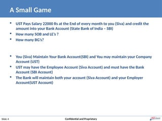 A Small Game
Slide 4 Confidential and Proprietary
 UST Pays Salary 22000 Rs at the End of every month to you (Siva) and credit the
amount into your Bank Account (State Bank of India – SBI)
 How many SOB and LE’s ?
 How many BG’s?
 You (Siva) Maintain Your Bank Account(SBI) and You may maintain your Company
Account (UST)
 UST may have the Employee Account (Siva Account) and must have the Bank
Account (SBI Account)
 The Bank will maintain both your account (Siva Account) and your Employer
Account(UST Account)
 