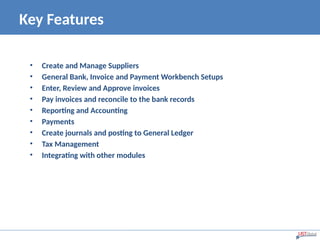 Key Features
• Create and Manage Suppliers
• General Bank, Invoice and Payment Workbench Setups
• Enter, Review and Approve invoices
• Pay invoices and reconcile to the bank records
• Reporting and Accounting
• Payments
• Create journals and posting to General Ledger
• Tax Management
• Integrating with other modules
 