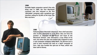 1984
Portable Apple computers weren’t the only
thing new in 1984, the first Macintosh
computer was also released as the first
‘affordable’ computer with a graphical user
interface selling for $2,495 at the time. The
Mac was born.
1985
Following Steve Wozniak’s departure, then chief executive
John Sculley attempted to push Steve Jobs out from his
position as chairman of the board and head of the
Macintosh division. Jobs attempted a coup d’état of his
own, but when the plan was leaked Jobs resigned to start
a new computer company called NeXT. Tim Berners-Lee is
said to have invented the web on a NeXT computer at
Cern. Jobs also funded the spin-out of Pixar, which was
later sold to Disney.
 