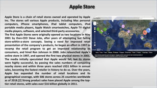 Apple Store is a chain of retail stores owned and operated by Apple
Inc. The stores sell various Apple products, including Mac personal
computers, iPhone smartphones, iPad tablet computers, iPod
portable media players, Apple Watch smartwatches, Apple TV digital
media players, software, and selected third-party accessories.
The first Apple Stores were originally opened as two locations in May
2001 by then-CEO Steve Jobs, after years of attempting but failing
store-within-a-store concepts. Seeing a need for improved retail
presentation of the company's products, he began an effort in 1997 to
revamp the retail program to get an improved relationship to
consumers, and hired Ron Johnson in 2000. Jobs relaunched Apple's
online store in 1997, and opened the first two physical stores in 2001.
The media initially speculated that Apple would fail, but its stores
were highly successful, by passing the sales numbers of competing
nearby stores and within three years reached US$1 billion in annual
sales, becoming the fastest retailer in history to do so. Over the years,
Apple has expanded the number of retail locations and its
geographical coverage, with 506 stores across 25 countries worldwide
as of 2018.[2] Strong product sales have placed Apple among the top-
tier retail stores, with sales over $16 billion globally in 2011.
 