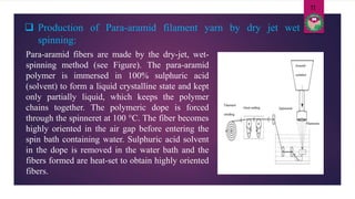 Para-aramid fibers are made by the dry-jet, wet-
spinning method (see Figure). The para-aramid
polymer is immersed in 100% sulphuric acid
(solvent) to form a liquid crystalline state and kept
only partially liquid, which keeps the polymer
chains together. The polymeric dope is forced
through the spinneret at 100 °C. The fiber becomes
highly oriented in the air gap before entering the
spin bath containing water. Sulphuric acid solvent
in the dope is removed in the water bath and the
fibers formed are heat-set to obtain highly oriented
fibers.
 Production of Para-aramid filament yarn by dry jet wet
spinning:
11
 