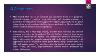 • Meta-aramid fiber, due to its excellent heat resistance, flame-proof properties,
chemical resistance, electrical non-conductance and abrasion resistance, is
established for applications involving protective apparel, specifically for fire-proof,
cut-proof and abrasion-resistant clothing for automobile drivers. Meta-aramid fibers
are also used for electrical insulation purposes.
• Para-aramids, due to their high tenacity, excellent heat resistance and abrasion
resistance properties, are the preferred fibers for ballistic protection wear such as
bullet-proof armor vests and helmets. Para-aramids have extensive applications as
fiber reinforcement for composite materials and can be used in technical textile
applications such as automobile clutch plates, brake linings, aircraft parts, boat
hulls and sporting goods. They are also extensively used for ropes, cables, optical
cable systems, sail cloths, high-temperature filtration fabrics, drumheads and
speaker diaphragms.
14
 Applications:
 