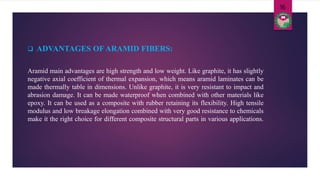 Aramid main advantages are high strength and low weight. Like graphite, it has slightly
negative axial coefficient of thermal expansion, which means aramid laminates can be
made thermally table in dimensions. Unlike graphite, it is very resistant to impact and
abrasion damage. It can be made waterproof when combined with other materials like
epoxy. It can be used as a composite with rubber retaining its flexibility. High tensile
modulus and low breakage elongation combined with very good resistance to chemicals
make it the right choice for different composite structural parts in various applications.
 ADVANTAGES OF ARAMID FIBERS:
16
 