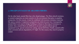 On the other hand, aramid fiber has a few disadvantages. The fibers absorb moisture,
so aramid composites are more sensitive to the environment than glass or graphite
composites. For this reason, it must be combined with moisture resistance materials
like epoxy systems. Compressive properties are relatively poor too. Consequently,
aramid fiber is not used in bridge building or whenever this king of resistance in
needed. Also, aramid fibers are difficult to cut and to grind without special
equipment’s (e.g. special scissors for cutting, special drill bits). Finally, aramid suffer
some corrosion and are degraded by UV light. For this reason, they must be properly
coated.
 DISADVANTAGES OF ARAMID FIBERS:
17
 
