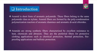  Aramid is short form of aromatic polyamide. These fibers belong to the same
polyamide class as nylons. Aramid fibers are formed by the poly-condensation
polymerization reaction of aromatic diamines and aromatic di-acid chlorides.
 Aramids are strong synthetic fibers characterized by excellent resistance to
heat, chemicals and abrasion. They are the preferred fibers for protective
clothing applications such as chemical protection, thermal protection, fire-
proofing applications and ballistic protection.
4
 