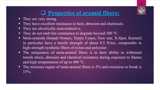  Properties of aramid fibers:
 They are very strong.
 They have excellent resistance to heat, abrasion and chemicals.
 They are electrically nonconductive.
 They do not melt but commence to degrade beyond 500 °C.
 Meta-aramids (brands Nomex, Tenjin Conex, New star, X-fiper, Kermel)
in particular have a tensile strength of about 0.5 N/tex, comparable to
high-strength synthetic fibers of nylon and polyester.
 The uniqueness of meta-aramid fibers is in their ability to withstand
tensile stress, abrasion and chemical resistance during exposure to flames
and high temperatures of up to 400 °C.
 The moisture regain of meta-aramid fibers is 5% and extension to break is
15%.
5
 
