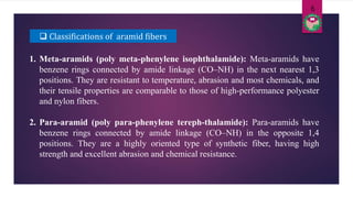  Classifications of aramid fibers
1. Meta-aramids (poly meta-phenylene isophthalamide): Meta-aramids have
benzene rings connected by amide linkage (CO–NH) in the next nearest 1,3
positions. They are resistant to temperature, abrasion and most chemicals, and
their tensile properties are comparable to those of high-performance polyester
and nylon fibers.
2. Para-aramid (poly para-phenylene tereph-thalamide): Para-aramids have
benzene rings connected by amide linkage (CO–NH) in the opposite 1,4
positions. They are a highly oriented type of synthetic fiber, having high
strength and excellent abrasion and chemical resistance.
6
 
