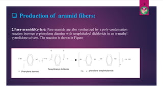  Production of aramid fibers:
2.Para-aramid(Kevlar): Para-aramids are also synthesized by a poly-condensation
reaction between p-phenylene diamine with terephthaloyl dichloride in an n-methyl
pyrrolidone solvent. The reaction is shown in Figure
n NH
2
NH
2
n Cl ClC
O
C
O
NH NH CO CO 2 n HCl
n
Poly p - phenylene terephthalamide
Terephthaloyl dichloride
p- Phenylene diamine
9
 