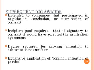 SUBSEQUENT ICC AWARDS Extended to companies that participated in  negotiation, conclusion, or termination of contract  Incipient poof required  that if signatory to contract it would have accepted the arbitration agreement  Degree required for proving ‘intention to arbitrate’ is not uniform  Expansive application of ‘common intention of parties’ 