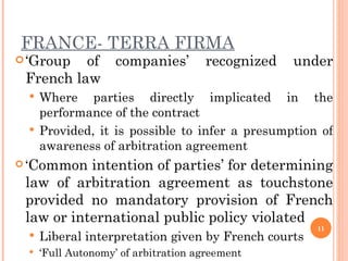 FRANCE- TERRA FIRMA ‘ Group of companies’ recognized under French law  Where parties directly implicated in the performance of the contract Provided, it is possible to infer a presumption of awareness of arbitration agreement ‘ Common intention of parties’ for determining law of arbitration agreement as touchstone provided  no mandatory provision of French law or international public policy violated Liberal interpretation given by French courts ‘ Full Autonomy’ of arbitration agreement  