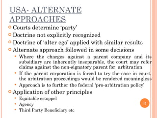 USA- ALTERNATE APPROACHES Courts determine ‘party’ Doctrine not explicitly recognized Doctrine of ‘alter ego’ applied  with similar results Alternate approach followed in some decisions Where the charges against a parent company and its subsidiary are inherently inseparable, the court may refer claims against the non-signatory parent for  arbitration  If the parent corporation is forced to try the case in court, the arbitration proceedings would be rendered meaningless  Approach is to further the federal ‘pro-arbitration policy’ Application of other principles Equitable estoppel  Agency Third Party Beneficiary etc 