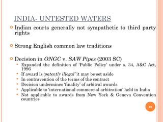 INDIA- UNTESTED WATERS Indian courts generally not sympathetic to third party rights Strong English common law traditions Decision in  ONGC  v.  SAW Pipes  (2003 SC) Expanded the definition of ‘Public Policy’ under s. 34, A&C Act, 1996  If award is ‘ patently illegal’  it may be set aside In contravention of the terms of the contract Decision undermines ‘finality’ of arbitral awards Applicable to ‘international commercial arbitration’ held in India Not applicable to awards from New York & Geneva Convention countries 