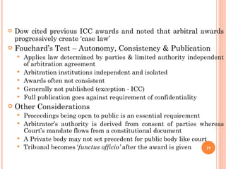 GROUP OF COMPANIES: IS IT ‘LAW’?  Dow cited previous ICC awards and noted that arbitral awards progressively create ‘case law’ Fouchard’s Test – Autonomy, Consistency & Publication  Applies law determined by parties & limited authority independent of arbitration agreement Arbitration institutions independent and isolated Awards often not consistent Generally not published (exception - ICC)  Full publication goes against requirement of confidentiality Other Considerations Proceedings being open to public is an essential requirement Arbitrator’s authority is derived from consent of parties whereas Court’s mandate flows from a constitutional document A Private body may not set precedent for public body like court Tribunal becomes ‘ functus officio’  after the award is given 