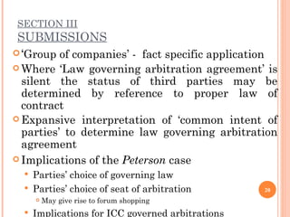 SECTION III SUBMISSIONS ‘ Group of companies’ -  fact specific application Where ‘Law governing arbitration agreement’ is silent the status of third parties may be determined by reference to proper law of contract Expansive interpretation of ‘common intent of parties’ to determine law governing arbitration agreement Implications of the  Peterson  case Parties’ choice of governing law  Parties’ choice of seat of arbitration  May give rise to forum shopping Implications for ICC governed arbitrations  
