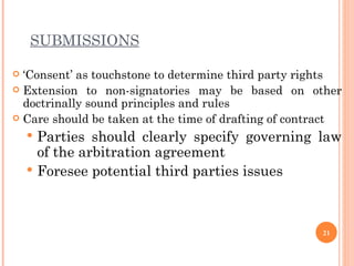 SUBMISSIONS ‘ Consent’ as touchstone to determine third party rights  Extension to non-signatories may be based on other doctrinally sound principles and rules Care should be taken at the time of drafting of contract Parties should clearly specify governing law of the arbitration agreement Foresee potential third parties issues 