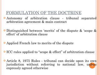 FORMULATION OF THE DOCTRINE Autonomy of arbitration clause - tribunal separated arbitration agreement & main contract Distinguished between ‘merits’ of the dispute & ‘scope & effect’ of arbitration clause Applied French law to merits of the dispute ICC rules applied to “scope & effect” of arbitration clause Article 8, 1975 Rules - tribunal can decide upon its own jurisdiction without referring to national law, unless expressly agreed otherwise 