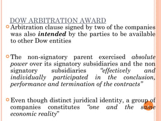 DOW ARBITRATION AWARD Arbitration clause signed by two of the companies was also  intended  by the parties to be available to other Dow entities The non-signatory parent exercised  absolute power  over its signatory subsidiaries and the non signatory subsidiaries  “effectively and individually participated in the conclusion, performance and termination of the contracts”  Even though distinct juridical identity, a group of companies constitutes  “one and the same economic reality ” 