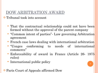 DOW ARBITRATION AWARD Tribunal took into account That the contractual relationship could not have been formed without the approval of the parent company   “ Common intent of parties”- Law governing Arbitration agreement French case laws dealing with international arbitration “ Usages conforming to needs of international commerce”  Enforceability of award in France (Article 26- 1975 rules) International public policy Paris Court of Appeals affirmed Dow 