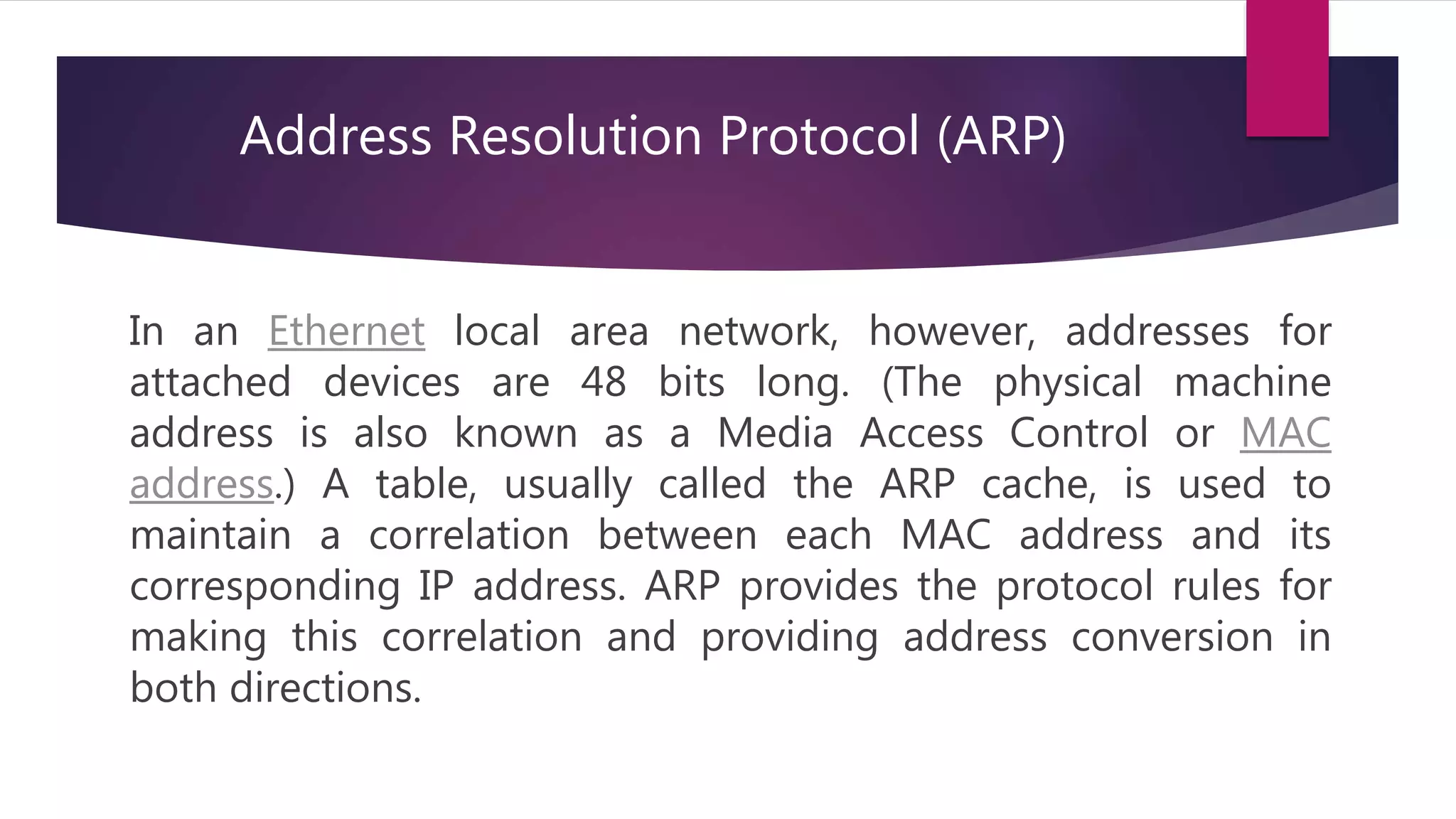 In an Ethernet local area network, however, addresses for attached devices are 48 bits long. (The physical machine address is also known as a Media Access Control or MAC address.) A table, usually called the ARP cache, is used to maintain a correlation between each MAC address and its corresponding IP address. ARP provides the protocol rules for making this correlation and providing address conversion in both directions. Address Resolution Protocol (ARP) 