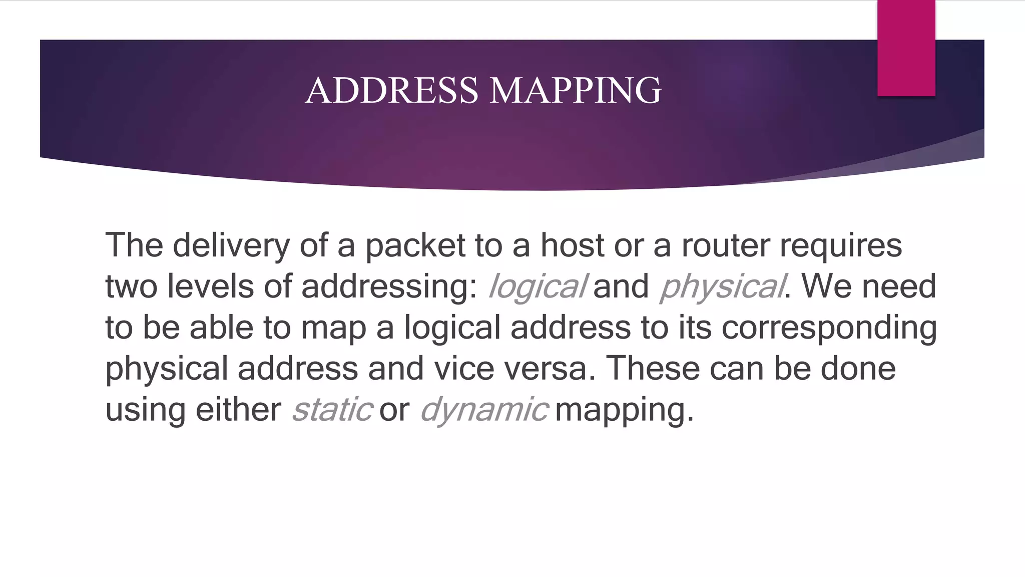 ADDRESS MAPPING The delivery of a packet to a host or a router requires two levels of addressing: logical and physical. We need to be able to map a logical address to its corresponding physical address and vice versa. These can be done using either static or dynamic mapping. 