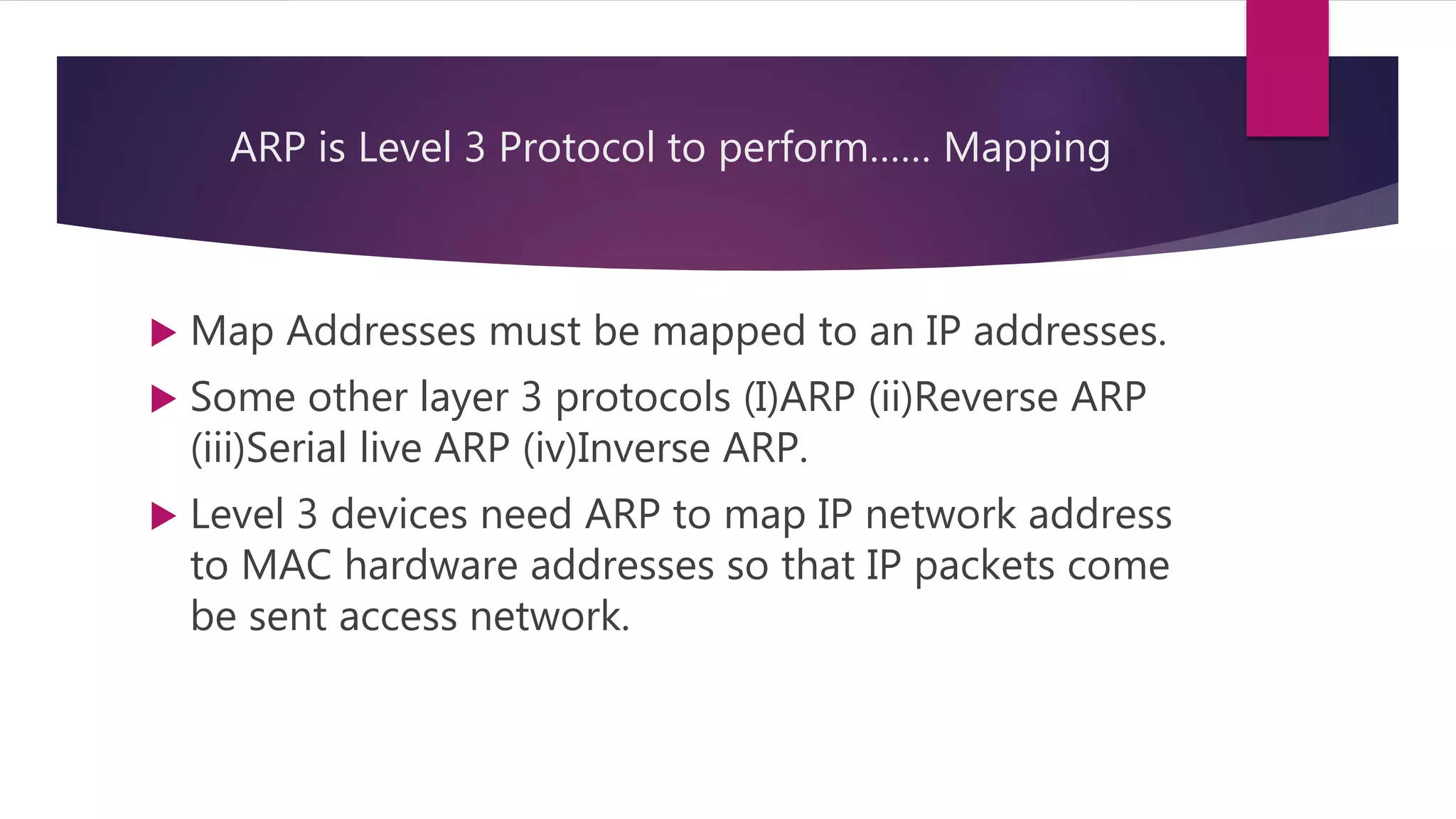 ARP is Level 3 Protocol to perform…… Mapping  Map Addresses must be mapped to an IP addresses.  Some other layer 3 protocols (I)ARP (ii)Reverse ARP (iii)Serial live ARP (iv)Inverse ARP.  Level 3 devices need ARP to map IP network address to MAC hardware addresses so that IP packets come be sent access network. 