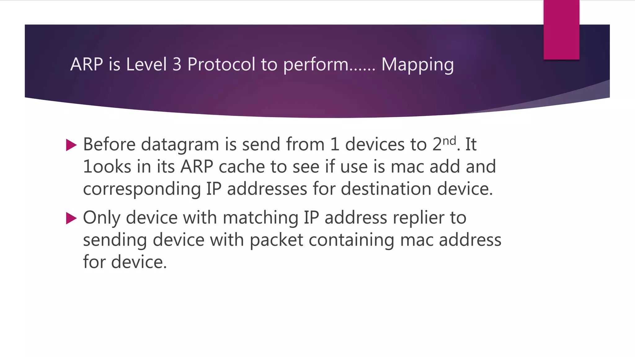 ARP is Level 3 Protocol to perform…… Mapping  Before datagram is send from 1 devices to 2nd. It 1ooks in its ARP cache to see if use is mac add and corresponding IP addresses for destination device.  Only device with matching IP address replier to sending device with packet containing mac address for device. 