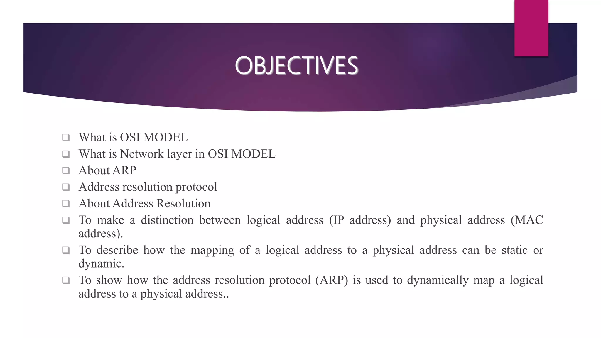 OBJECTIVES  What is OSI MODEL  What is Network layer in OSI MODEL  About ARP  Address resolution protocol  About Address Resolution  To make a distinction between logical address (IP address) and physical address (MAC address).  To describe how the mapping of a logical address to a physical address can be static or dynamic.  To show how the address resolution protocol (ARP) is used to dynamically map a logical address to a physical address.. 