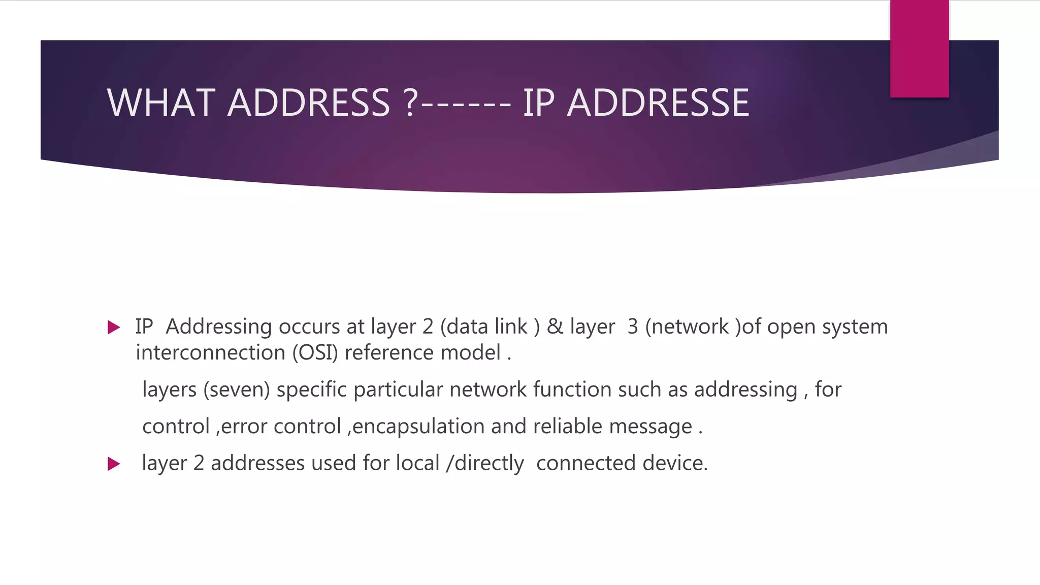 WHAT ADDRESS ?------ IP ADDRESSE  IP Addressing occurs at layer 2 (data link ) & layer 3 (network )of open system interconnection (OSI) reference model . layers (seven) specific particular network function such as addressing , for control ,error control ,encapsulation and reliable message .  layer 2 addresses used for local /directly connected device. 