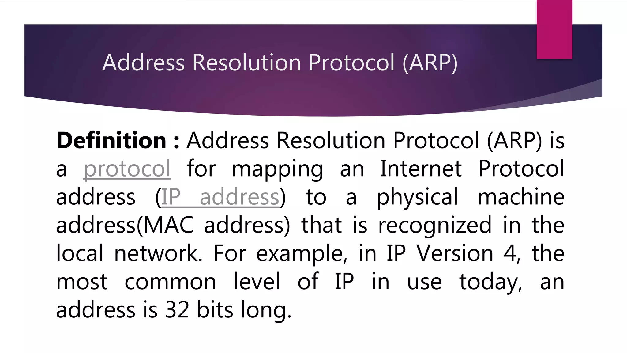 Address Resolution Protocol (ARP) Definition : Address Resolution Protocol (ARP) is a protocol for mapping an Internet Protocol address (IP address) to a physical machine address(MAC address) that is recognized in the local network. For example, in IP Version 4, the most common level of IP in use today, an address is 32 bits long. 