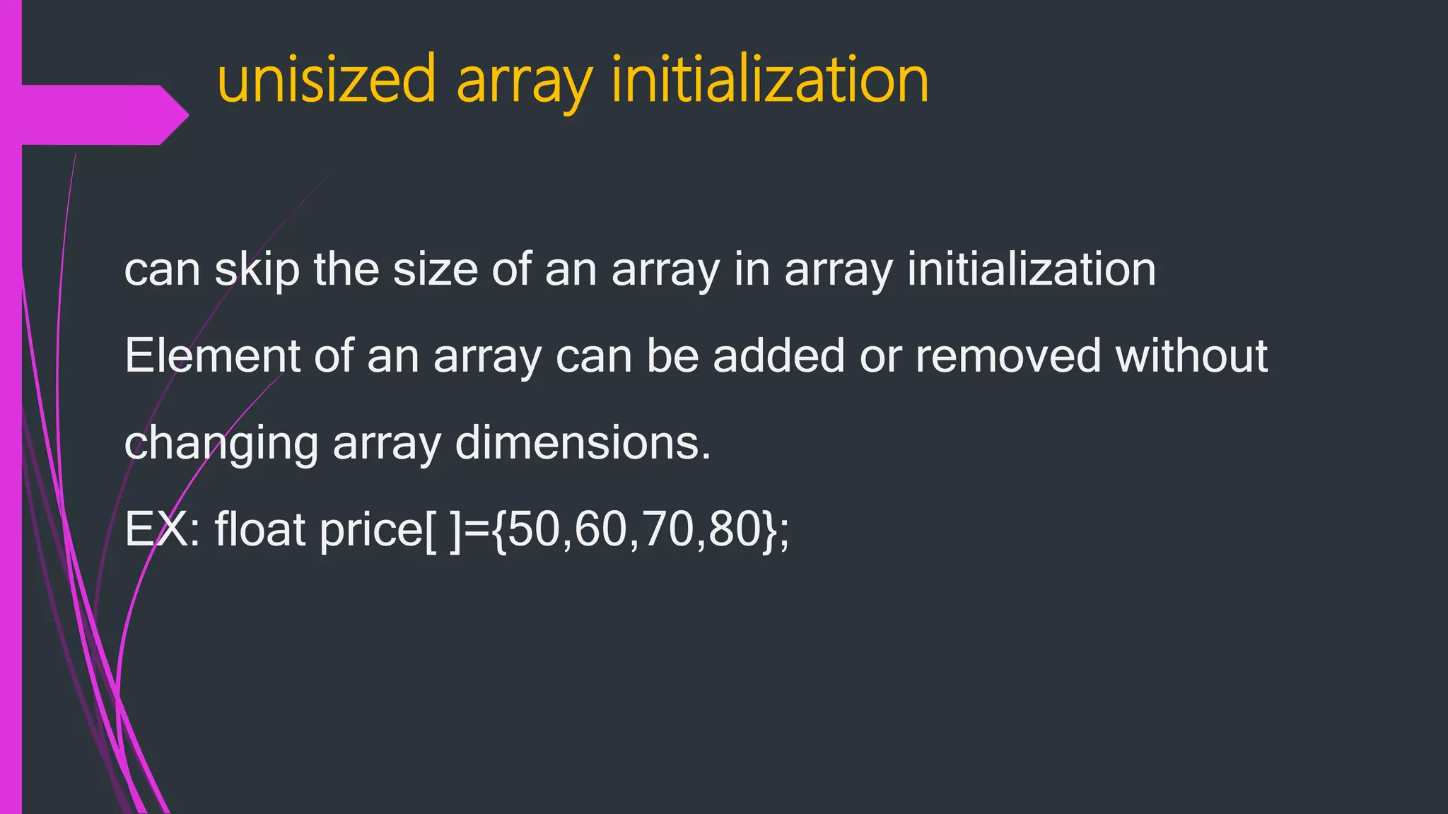unisized array initialization can skip the size of an array in array initialization Element of an array can be added or removed without changing array dimensions. EX: float price[ ]={50,60,70,80}; 