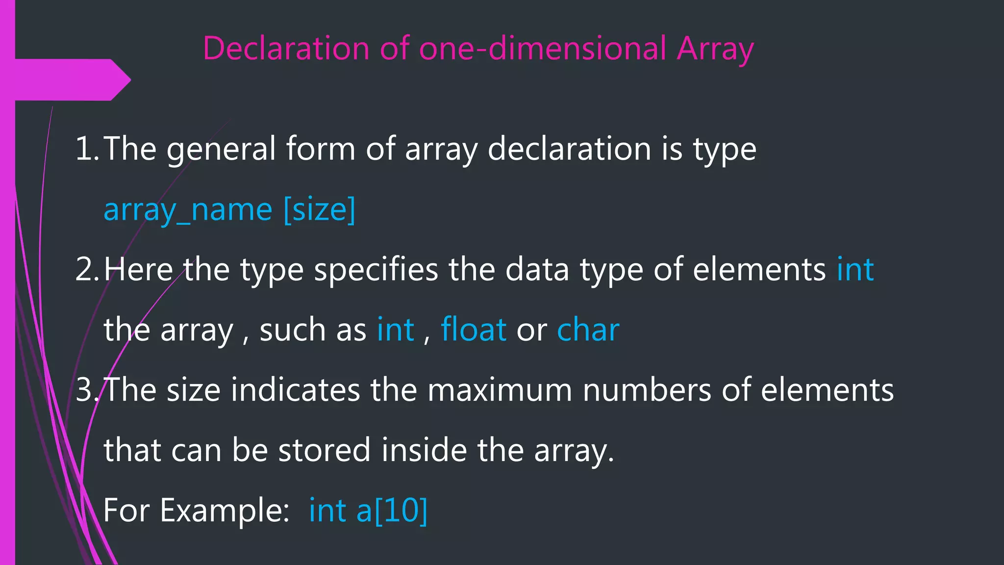 Declaration of one-dimensional Array 1.The general form of array declaration is type array_name [size] 2.Here the type specifies the data type of elements int the array , such as int , float or char 3.The size indicates the maximum numbers of elements that can be stored inside the array. For Example: int a[10] 