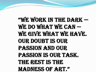 “We Work in the dark —
we do what we can —
we give what we have.
Our doubt is our
passion and our
passion is our task.
The rest is the
madness of art.”

 