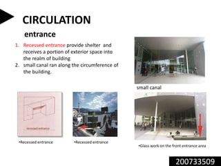 200733509
CIRCULATION
entrance
1. Recessed entrance provide shelter and
receives a portion of exterior space into
the realm of building
2. small canal ran along the circumference of
the building.
•Glass work on the front entrance area
•Recessed entrance•Recessed entrance
small canal
 