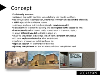 200733509
Concept
•Traditionally museums
•containers that subtly told their use and clearly told how to use them.
•had order, balance in composition, oftentimes symmetry and discernible entrances.
•I M PEI rejected the traditional notion
•experience sculpture in three dimensions by moving around it.
•to discover how to enter the building and be delighted by the spaces we find.
•does not readily tell us how to use it, how to enter it or what to expect.
•in a very different way, tell us that it is about art.
•ells us we should look at buildings and art from a different perspective
•asks us to explore and question what we think art,
or sculpture, or spaces, or buildings should be.
•begins as a search for the front door becomes
•a journey to experience art and architecture from a new point of view.
 