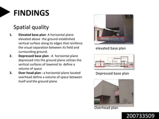 200733509
FINDINGS
Spatial quality
1. Elevated base plan: A horizontal plane
elevated above the ground established
vertical surface along its edges that reinforce
the visual separation between its field and
surrounding ground.
2. Depressed base plan : A horizontal plane
depressed into the ground plane utilizes the
vertical surfaces of lowered to define a
volume of space
3. Over head plan : a horizontal plane located
overhead define a volume of space between
itself and the ground plane
Overhead plan
Depressed base plan
elevated base plan
 