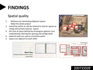 200733509
FINDINGS
Spatial quality
1. Without any interlocking Adjacent spaces
Make the whole project
2. stand free within its site but extend its interior spaces to
merge with private exterior spaces
3. the slots of space defined by rectangular galleries 1are
modulated by altering the spacing and configuration
4. external voids are used as circulation paths
5. spaces are adjacent to each other
 