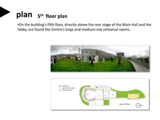 •On the building's fifth floor, directly above the rear stage of the Main Hall and the
lobby, are found the Centre's large and medium-size rehearsal rooms.
plan 5th floor plan
 