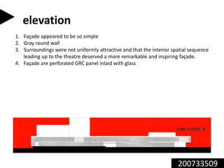 200733509
elevation
1. Façade appeared to be so simple
2. Gray round wall
3. Surroundings were not uniformly attractive and that the interior spatial sequence
leading up to the theatre deserved a more remarkable and inspiring façade.
4. Façade are perforated GRC panel inlaid with glass
 