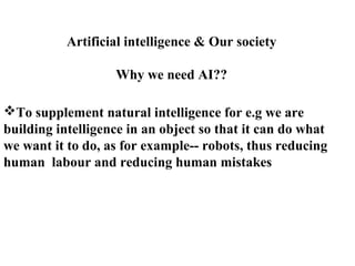 Artificial intelligence & Our society
Why we need AI??
To supplement natural intelligence for e.g we are
building intelligence in an object so that it can do what
we want it to do, as for example-- robots, thus reducing
human labour and reducing human mistakes
 