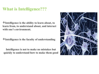 What is Intelligence???
Intelligence is the ability to learn about, to
learn from, to understand about, and interact
with one’s environment.
Intelligence is the faculty of understanding
Intelligence is not to make no mistakes but
quickly to understand how to make them good
 