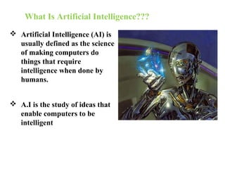 What Is Artificial Intelligence???
 Artificial Intelligence (AI) is
usually defined as the science
of making computers do
things that require
intelligence when done by
humans.
 A.I is the study of ideas that
enable computers to be
intelligent
 