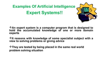 Examples Of Artificial Intelligence
Expert Systems!!
An expert system is a computer program that is designed to
hold the accumulated knowledge of one or more domain
experts
It reasons with knowledge of some specialist subject with a
view to solving problems or giving advice
They are tested by being placed in the same real world
problem solving situation
 