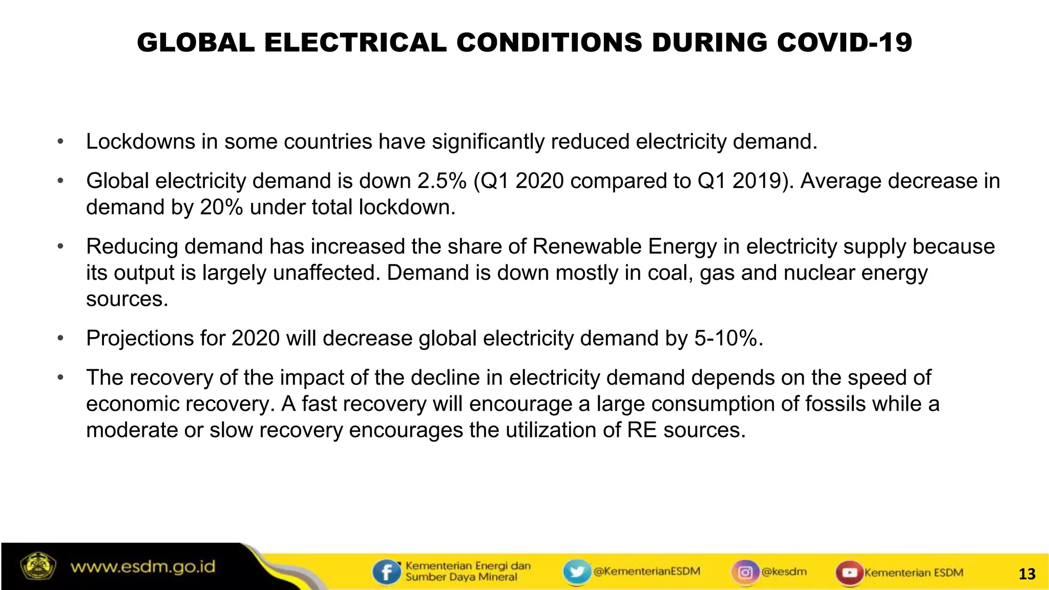 13
• Lockdowns in some countries have significantly reduced electricity demand.
• Global electricity demand is down 2.5% (Q1 2020 compared to Q1 2019). Average decrease in
demand by 20% under total lockdown.
• Reducing demand has increased the share of Renewable Energy in electricity supply because
its output is largely unaffected. Demand is down mostly in coal, gas and nuclear energy
sources.
• Projections for 2020 will decrease global electricity demand by 5-10%.
• The recovery of the impact of the decline in electricity demand depends on the speed of
economic recovery. A fast recovery will encourage a large consumption of fossils while a
moderate or slow recovery encourages the utilization of RE sources.
GLOBAL ELECTRICAL CONDITIONS DURING COVID-19
 