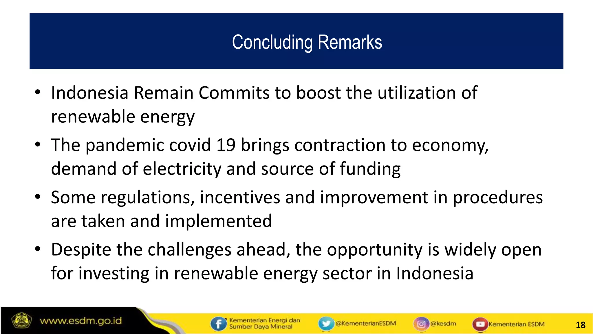 18
• Indonesia Remain Commits to boost the utilization of
renewable energy
• The pandemic covid 19 brings contraction to economy,
demand of electricity and source of funding
• Some regulations, incentives and improvement in procedures
are taken and implemented
• Despite the challenges ahead, the opportunity is widely open
for investing in renewable energy sector in Indonesia
Concluding Remarks
 
