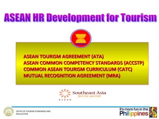 ASEAN TOURISM AGREEMENT (ATA)
      ASEAN TOURISM AGREEMENT (ATA)
      ASEAN COMMON COMPETENCY STANDARDS (ACCSTP)
      ASEAN COMMON COMPETENCY STANDARDS (ACCSTP)
      COMMON ASEAN TOURISM CURRICULUM (CATC)
      COMMON ASEAN TOURISM CURRICULUM (CATC)
      MUTUAL RECOGNITION AGREEMENT (MRA)
      MUTUAL RECOGNITION AGREEMENT (MRA)




OFFICE OF TOURISM STANDARDS AND
REGULATION
 