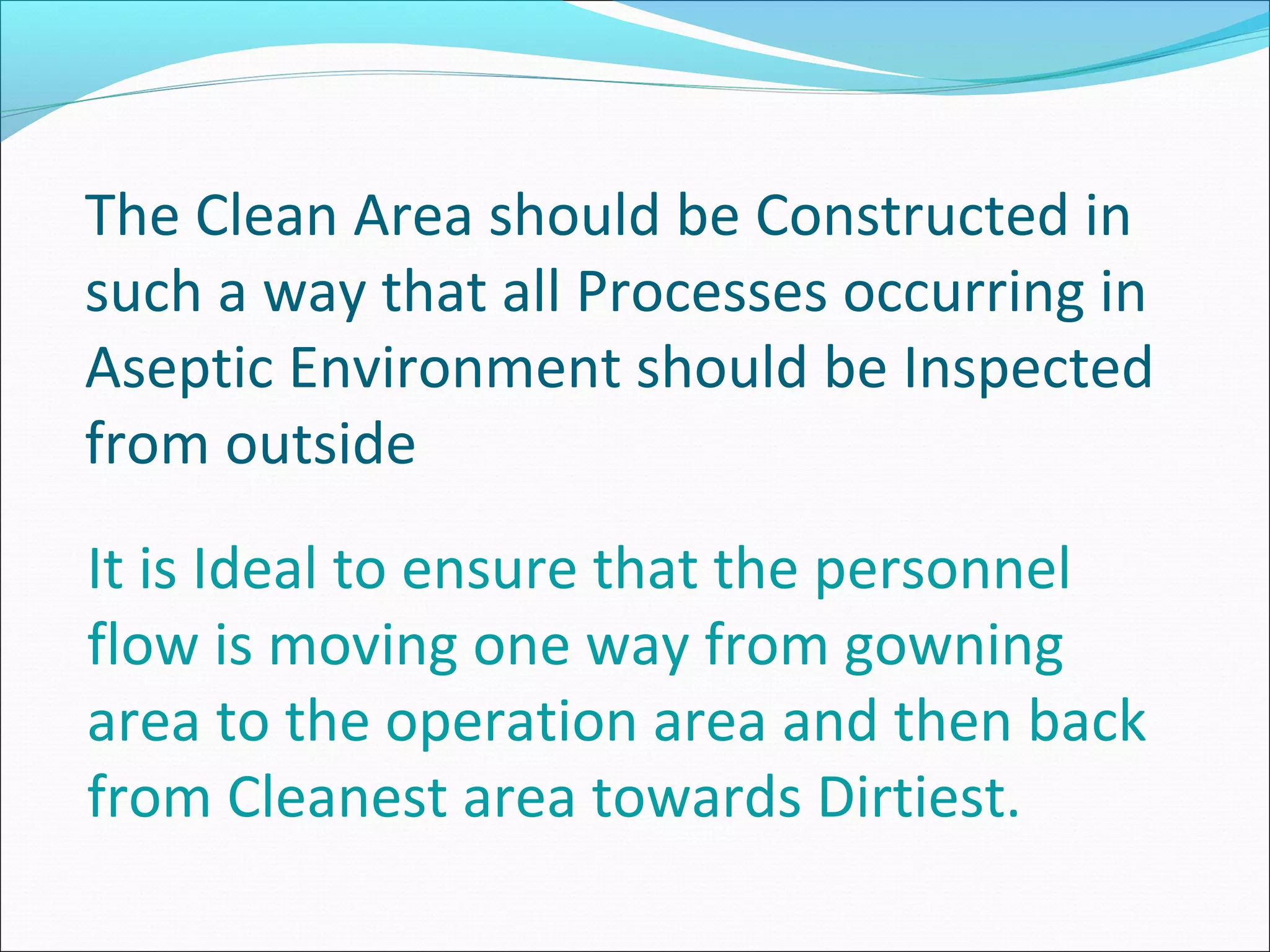 The Clean Area should be Constructed in
such a way that all Processes occurring in
Aseptic Environment should be Inspected
from outside
It is Ideal to ensure that the personnel
flow is moving one way from gowning
area to the operation area and then back
from Cleanest area towards Dirtiest.
 
