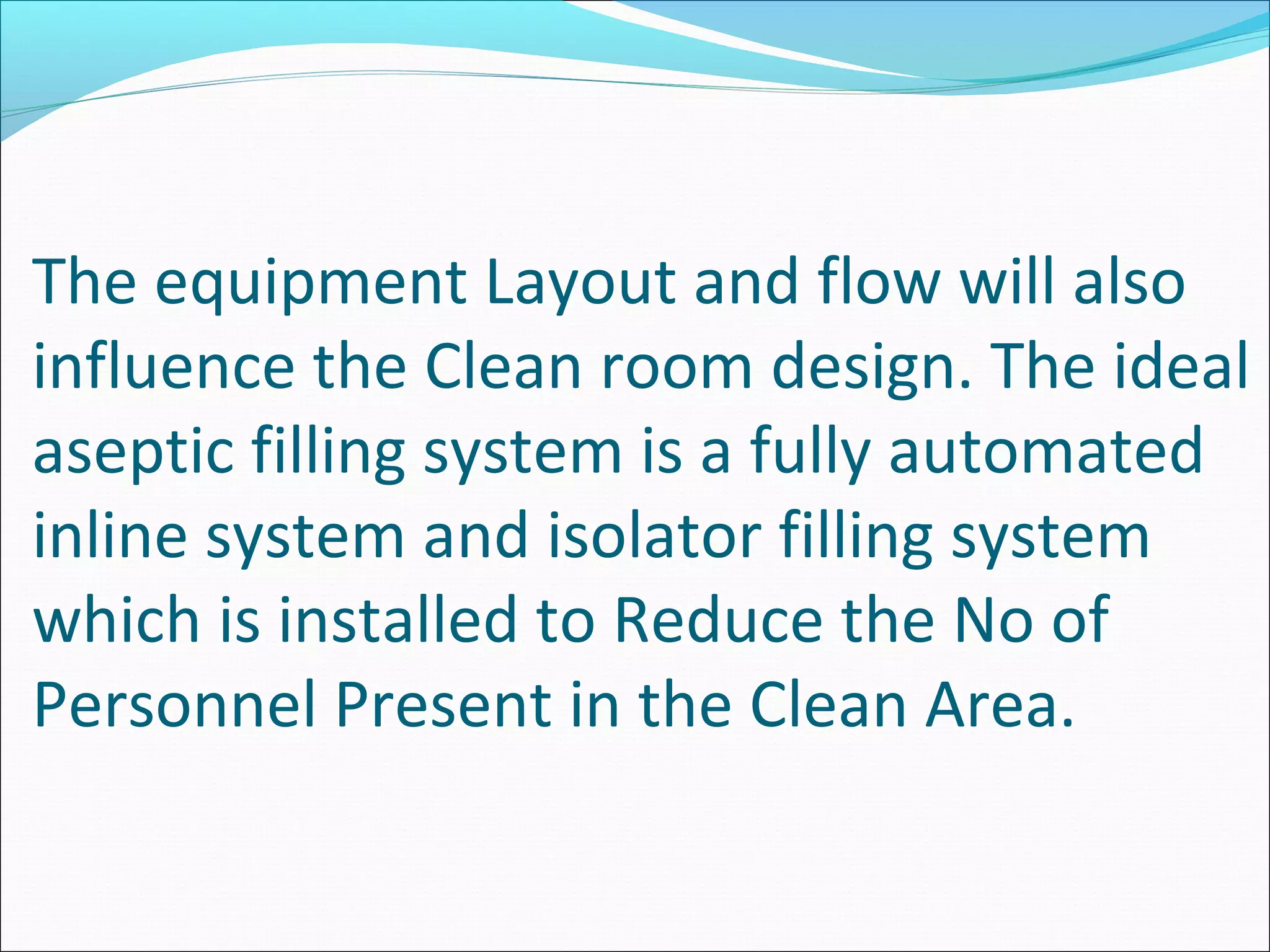 The equipment Layout and flow will also
influence the Clean room design. The ideal
aseptic filling system is a fully automated
inline system and isolator filling system
which is installed to Reduce the No of
Personnel Present in the Clean Area.
 