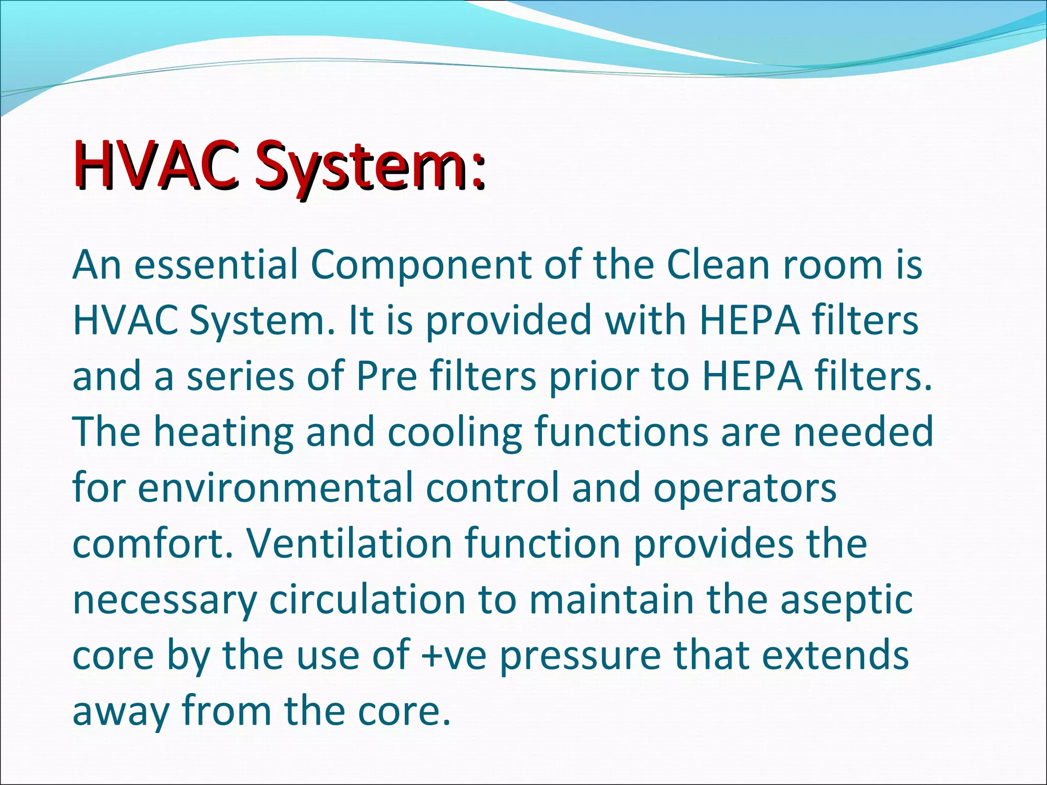 HVAC System:HVAC System:
An essential Component of the Clean room is
HVAC System. It is provided with HEPA filters
and a series of Pre filters prior to HEPA filters.
The heating and cooling functions are needed
for environmental control and operators
comfort. Ventilation function provides the
necessary circulation to maintain the aseptic
core by the use of +ve pressure that extends
away from the core.
 